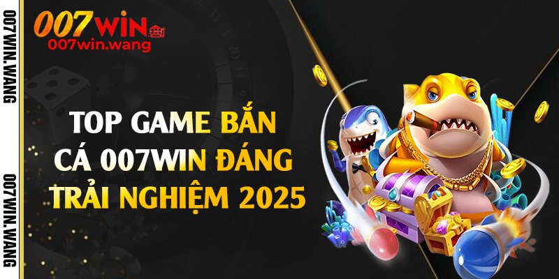 Top game bắn cá 007Win đáng trải nghiệm 2025